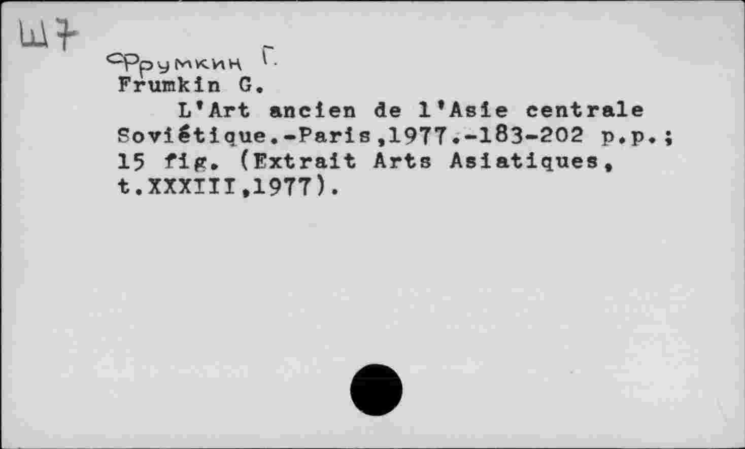 ﻿<~рру ГИК'ИН '
Frumkin G.
L’Art ancien de l’Asie centrale Soviétique.-Paris,1977.-183-202 p.p. 15 fig. (Extrait Arts Asiatiques, t.XXXIII,1977).